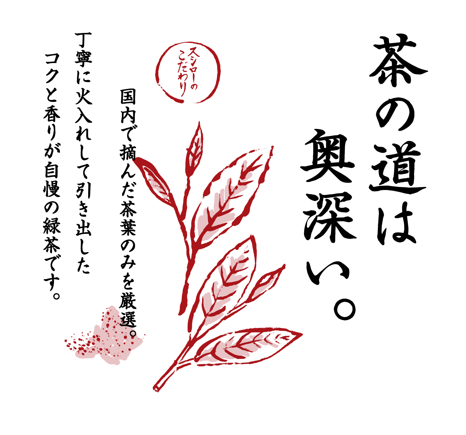 茶の道は奥深い。 スシローのこだわり 国内で摘んだ茶葉のみを厳選。丁寧に火入れして引き出したコクと香りが自慢の緑茶です。