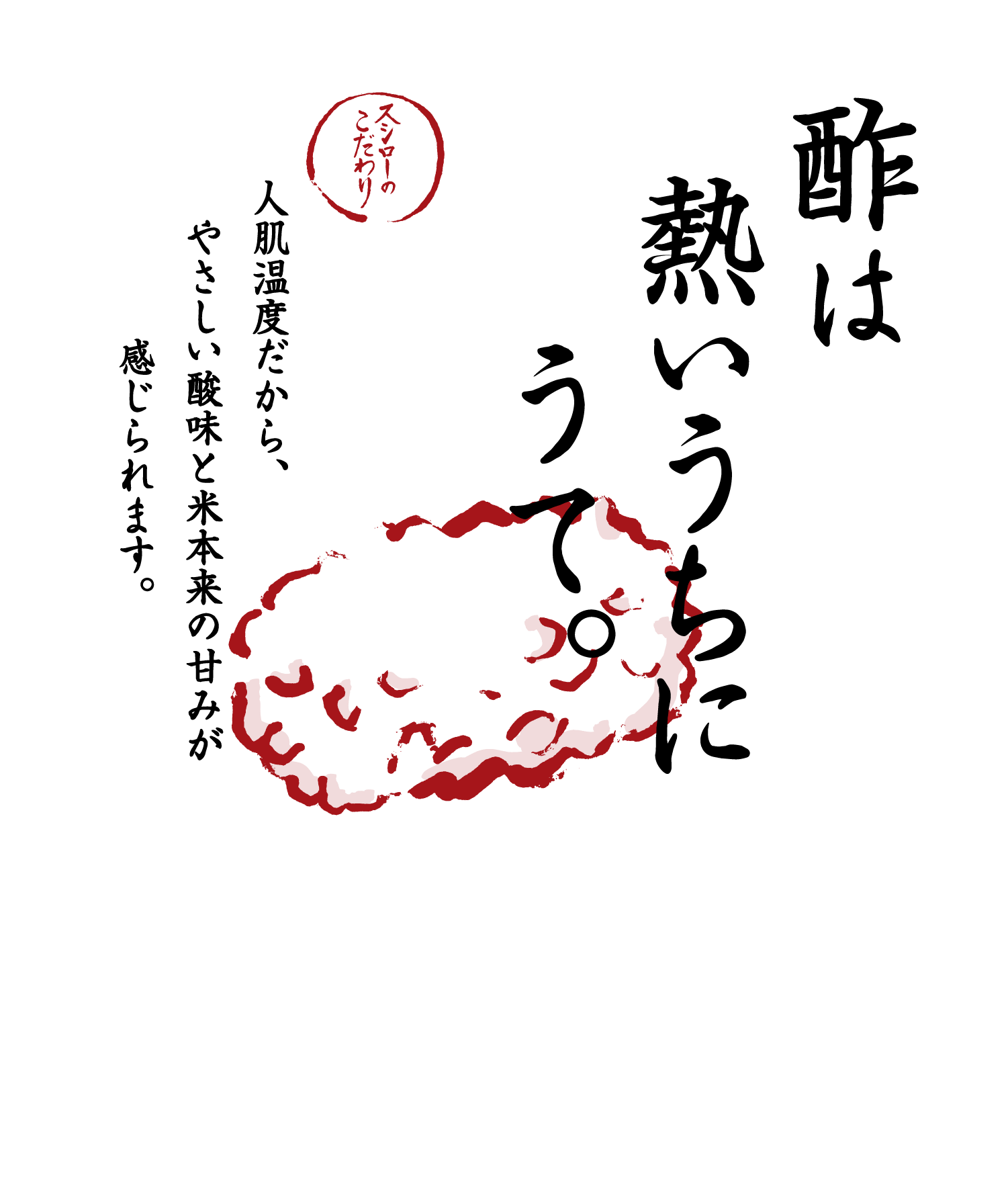 酢は熱いうちにうて。 スシローのこだわり 人肌温度だから、やさしい酸味と米本来の甘みが感じられます。 ※人肌温度でのご提供は一部商品（「スシロー海鮮巻き重ね（夏）」を含む）を除きます。※期間限定で、通常のしゃりが「赤しゃり」に変更となる場合があります。