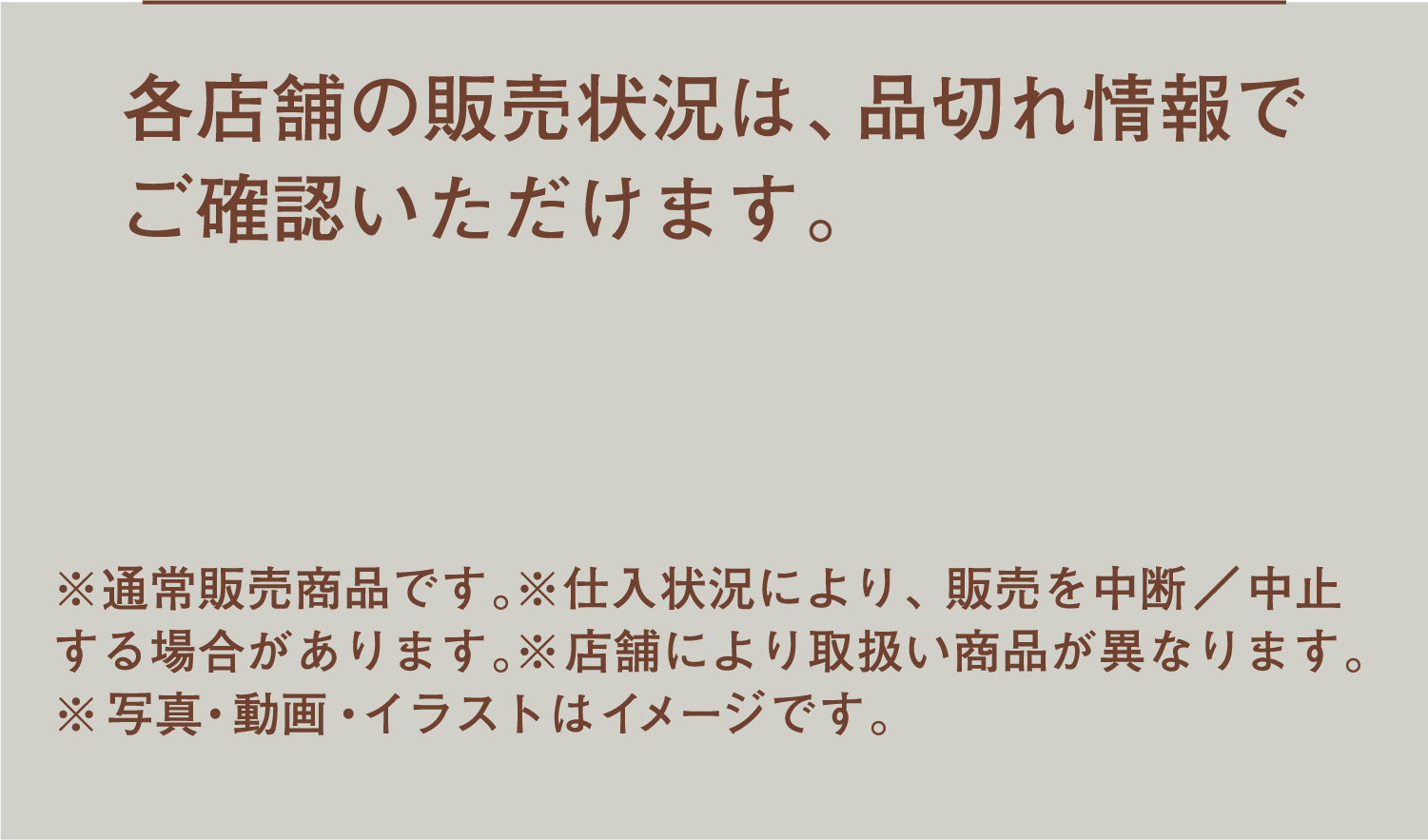 各店舗の販売状況は、品切れ情報でご確認いただけます。 ※通常販売商品です。※仕入状況により、販売を中断／中止する場合があります。※店舗により取扱い商品が異なります。※写真・動画・イラストはイメージです。