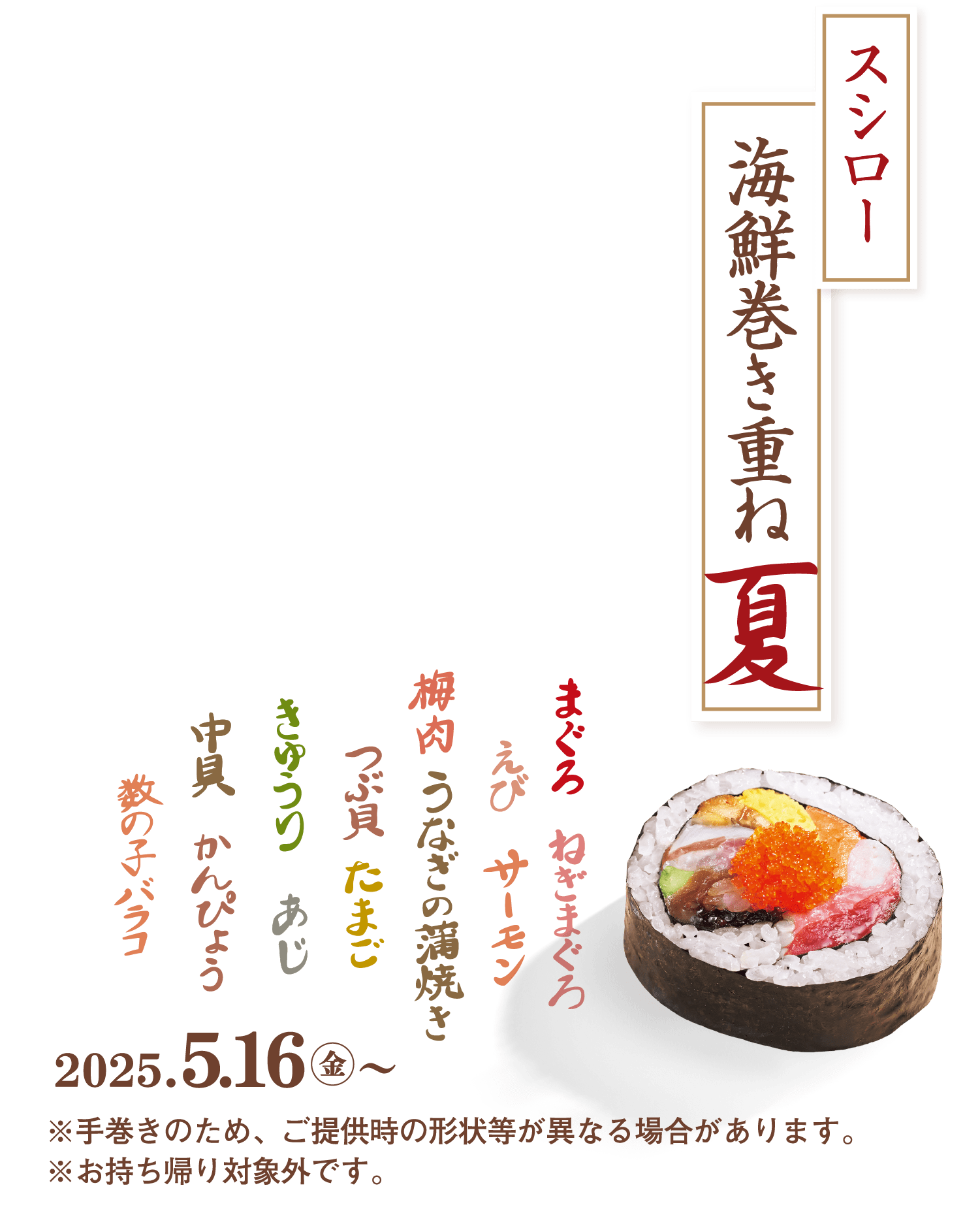 スシロー海鮮巻き重ね夏 まぐろ ねぎまぐろ えび サーモン 梅肉 うなぎの蒲焼 つぶ貝 たまご きゅうり あじ 中具 かんぴょう 数の子 バラコ 2025.5.16金～ ※手巻きのため、ご提供時の形状等が異なる場合があります。※お持ち帰り対象外です。