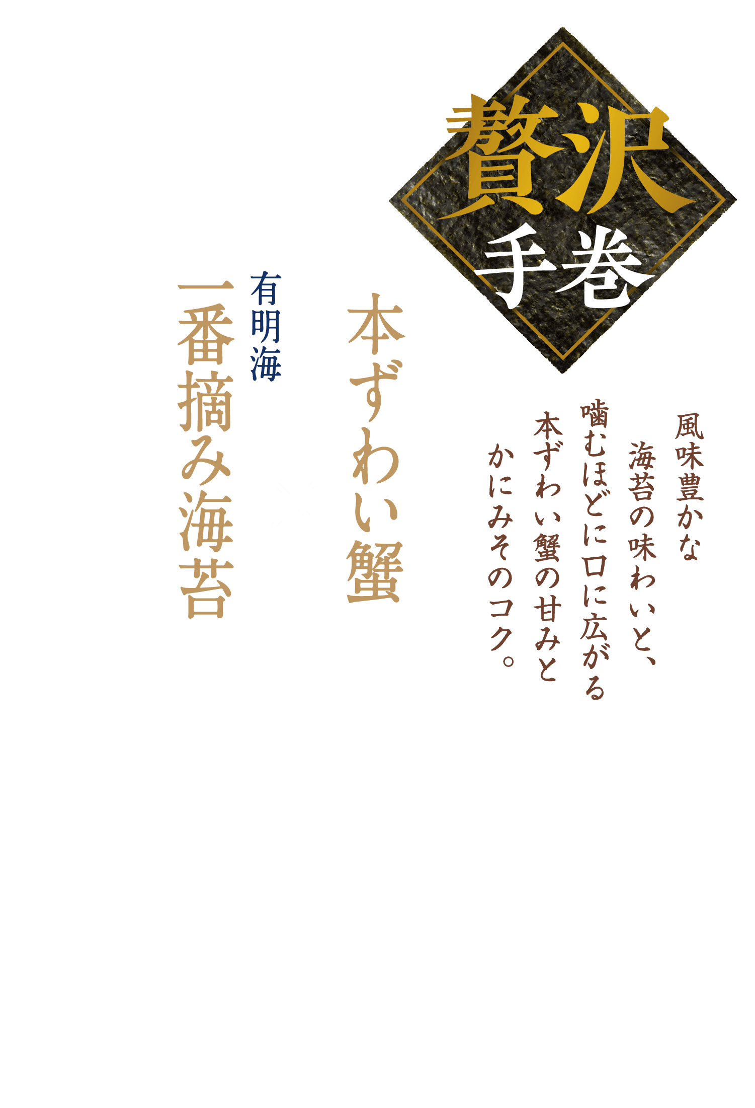 贅沢手巻 風味豊かな海苔の味わいと、噛むほどに口に広がる本ずわい蟹の甘みとかにみそのコク。 本ずわい蟹×有明海 一番摘み海苔
