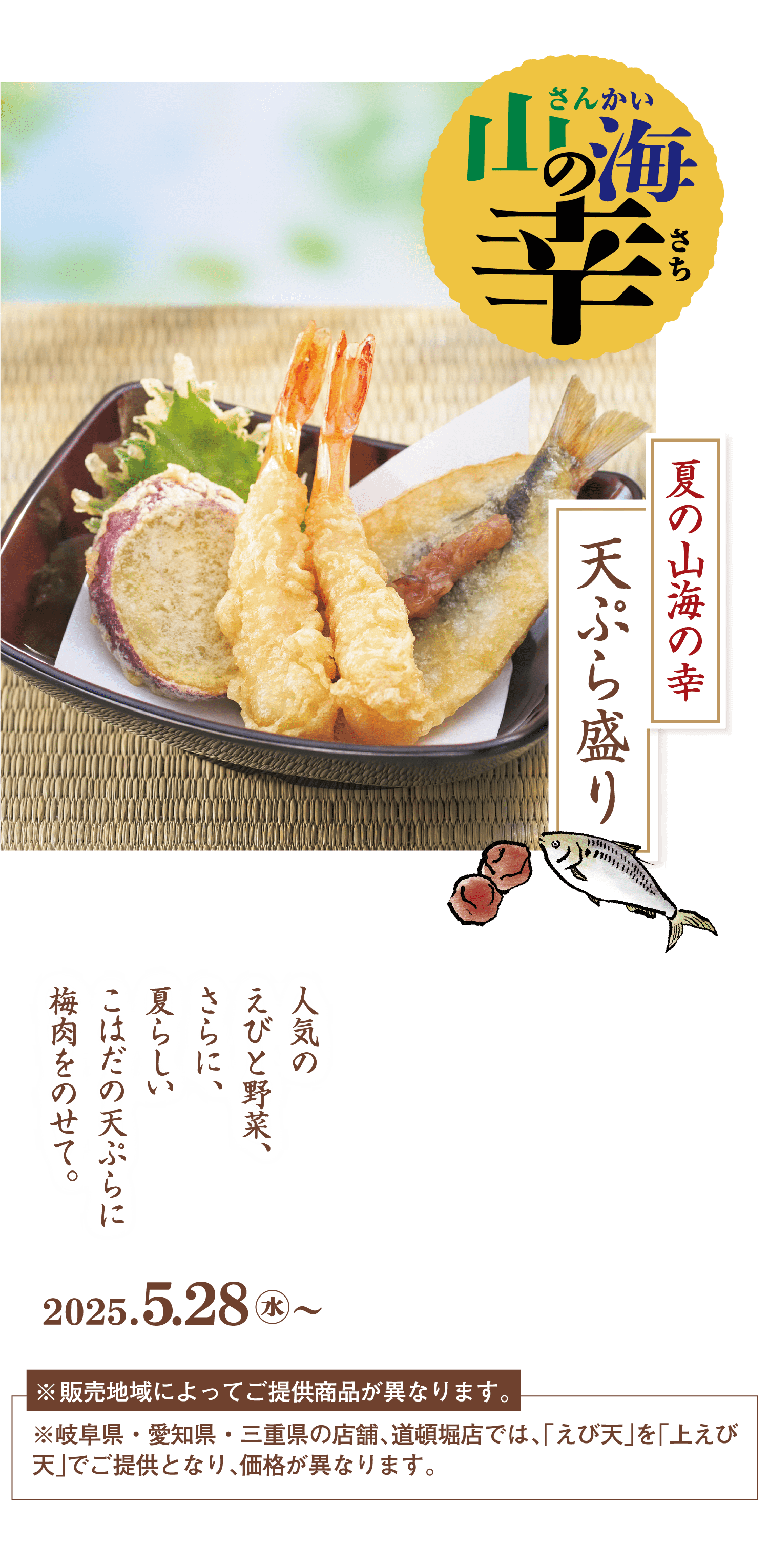 山海（さんかい）の幸（さち）夏の山海の幸天ぷら盛り 人気のえびと野菜、さらに、夏らしいこはだの天ぷらに梅肉をのせて。 2025.5.28水～ ※販売地域によってご提供商品が異なります。※岐阜県・愛知県・三重県の店舗、道頓堀店では、「えび天」を「上えび天」でご提供となり、価格が異なります。