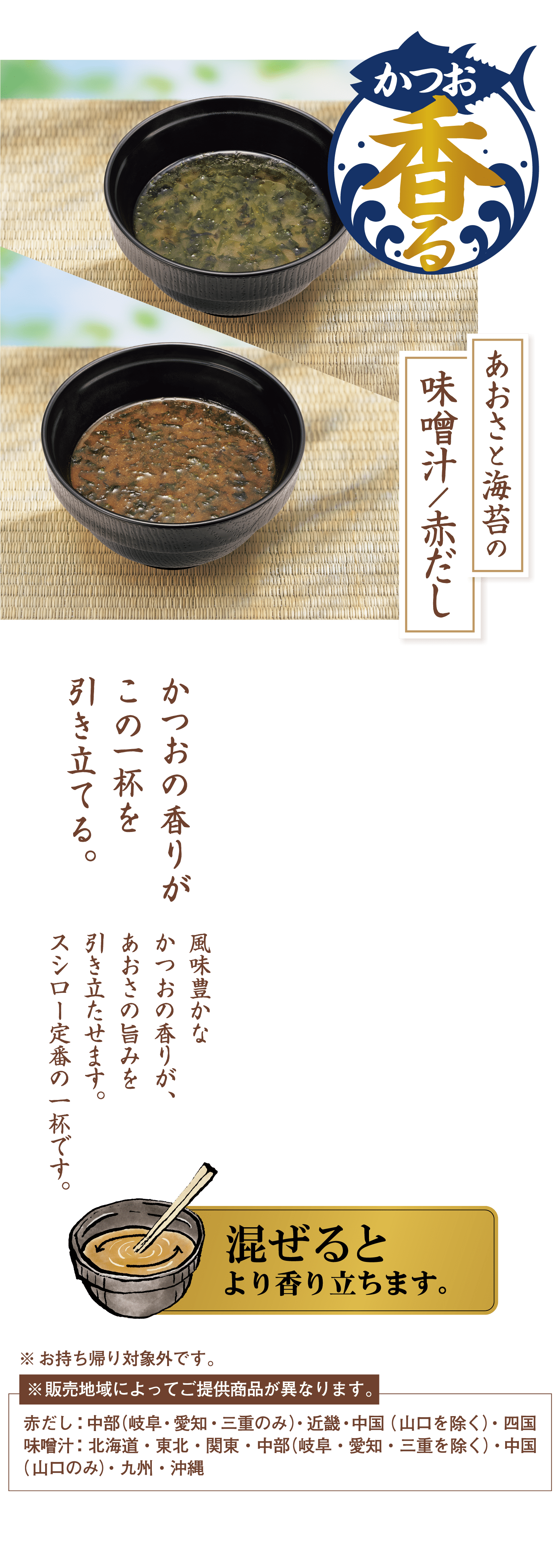 かつお香る あおさと海苔の味噌汁／赤だし かつおの香りがこの一杯を引き立てる。 風味豊かなかつおの香りが、あおさの旨みを引き立たせます。スシロー定番の一杯です。 混ぜるとより香り立ちます。 ※お持ち帰り対象外です。※販売地域によってご提供商品が異なります。赤だし：中部（岐阜・愛知・三重のみ）・近畿・中国（山口を除く）・四国味噌汁：北海道・東北・関東・中部（岐阜・愛知・三重を除く）・中国（山口のみ）・九州・沖縄