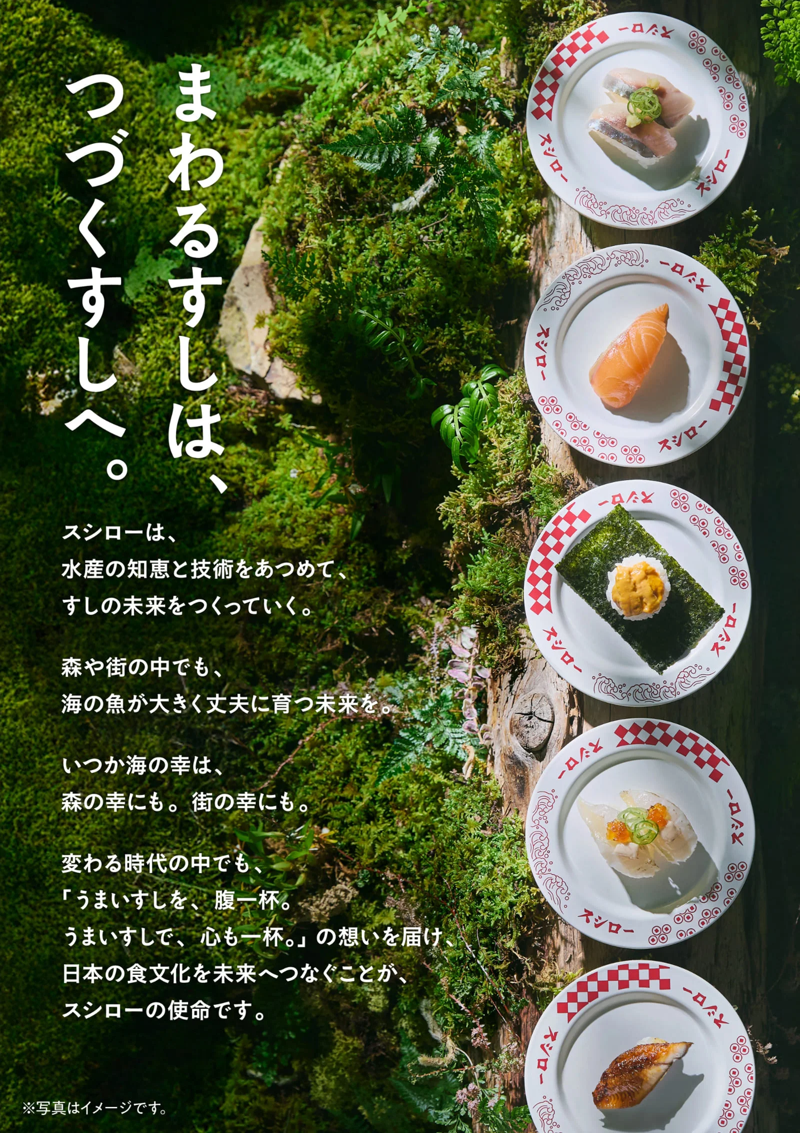 まわるすしは、つづくすしへ。スシローは、水産の知恵と技術を集めて、すしの未来をつくっていく。森や街の中でも、海の魚が大きく丈夫に育つ未来を。いつか海の幸は、森の幸にも。街の幸にも。変わる時代の中でも、「うまいすしを、腹一杯。うまいすしで、心も一杯。」の想いを届け、日本の食文化を未来へつなぐことがスシローの使命です。